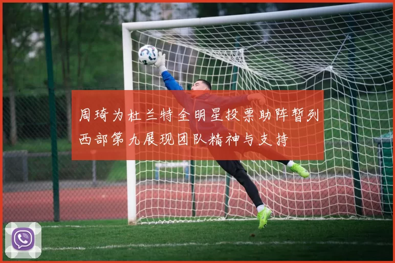 周琦为杜兰特全明星投票助阵暂列西部第九展现团队精神与支持