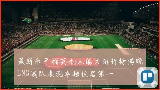 最新和平精英个人能力排行榜揭晓LNG战队表现卓越位居第一
