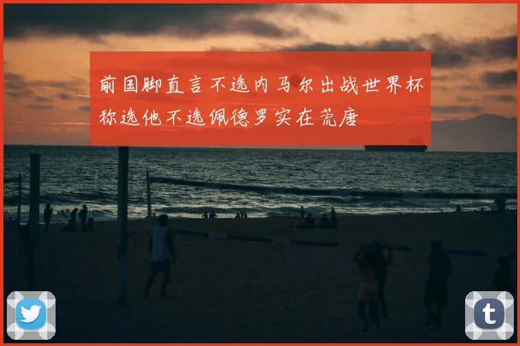 前国脚直言不选内马尔出战世界杯称选他不选佩德罗实在荒唐