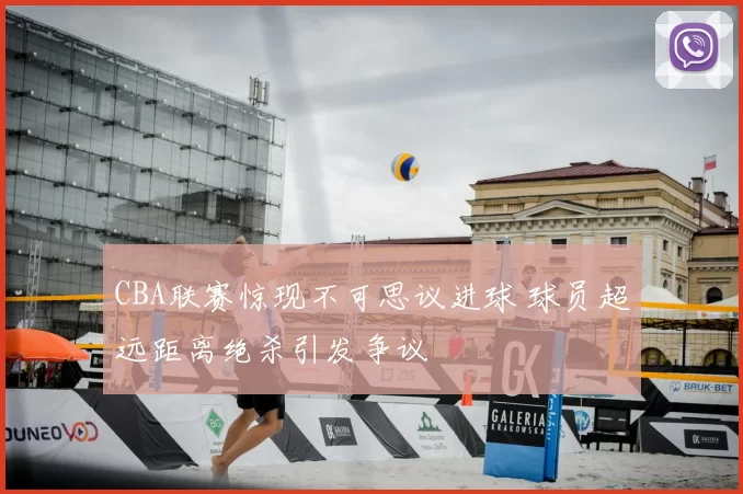 CBA联赛惊现不可思议进球 球员超远距离绝杀引发争议
