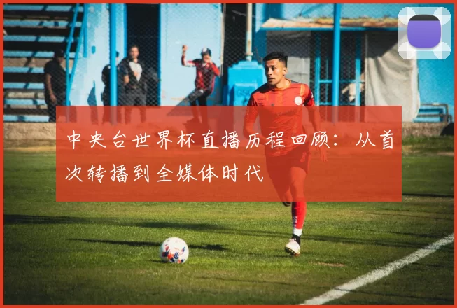 中央台世界杯直播历程回顾：从首次转播到全媒体时代
