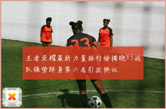 王者荣耀最新力量排行榜揭晓V5战队强势跻身第六名引发热议