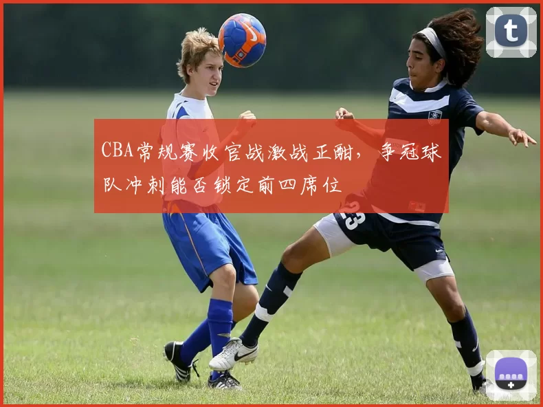 CBA常规赛收官战激战正酣,争冠球队冲刺能否锁定前四席位