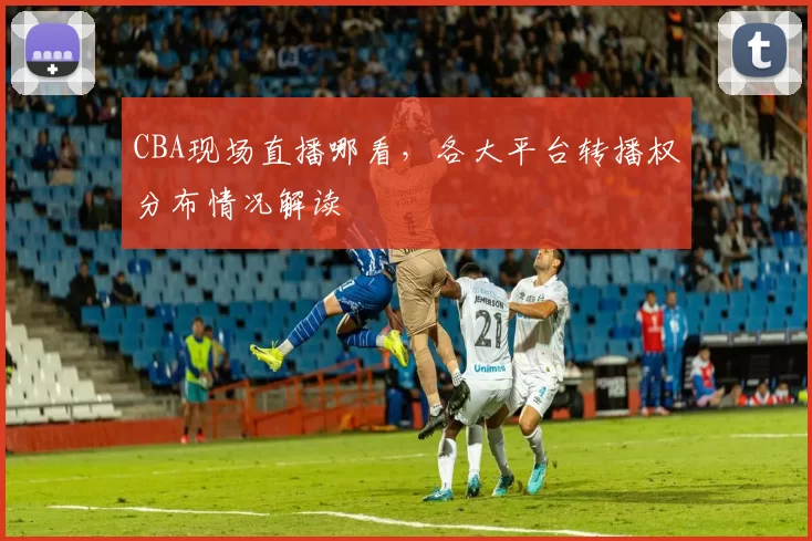 CBA现场直播哪看，各大平台转播权分布情况解读
