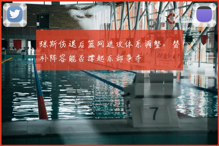 琼斯伤退后篮网进攻体系调整，替补阵容能否撑起东部争夺