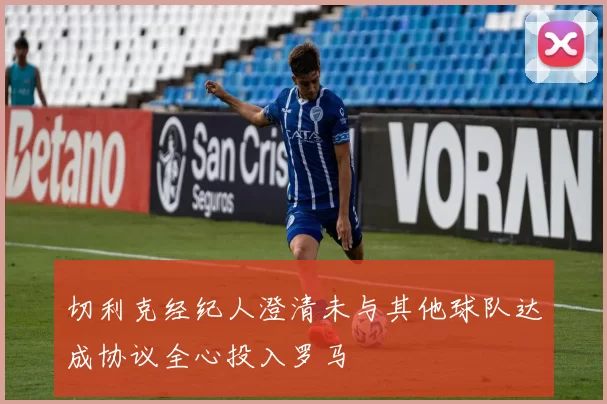 切利克经纪人澄清未与其他球队达成协议全心投入罗马