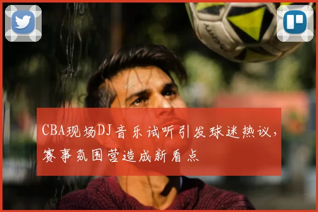 CBA现场DJ音乐试听引发球迷热议，赛事氛围营造成新看点
