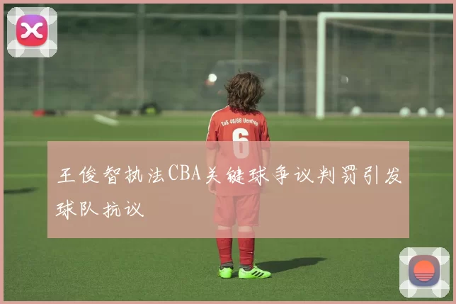 王俊智执法CBA关键球争议判罚引发球队抗议