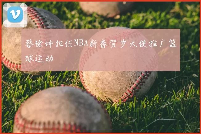 蔡徐坤担任NBA新春贺岁大使推广篮球运动
