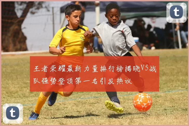 王者荣耀最新力量排行榜揭晓V5战队强势登顶第一名引发热议