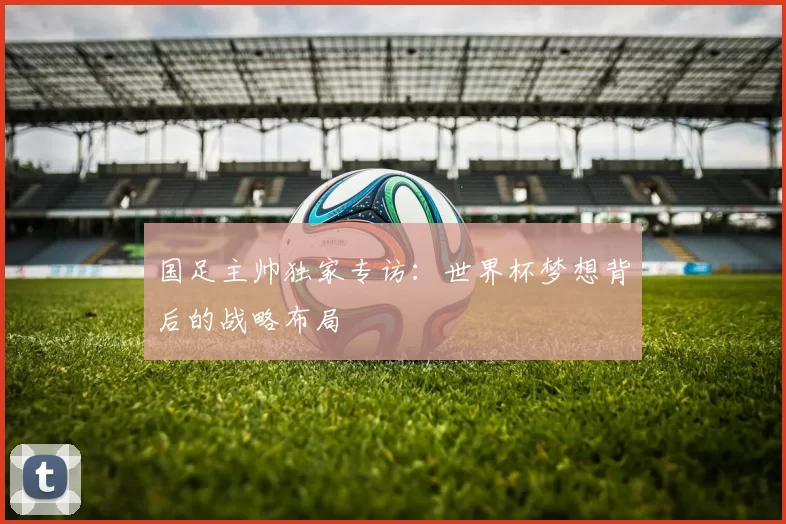 国足主帅独家专访：世界杯梦想背后的战略布局