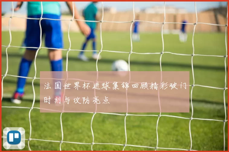 法国世界杯进球集锦回顾精彩破门时刻与攻防亮点