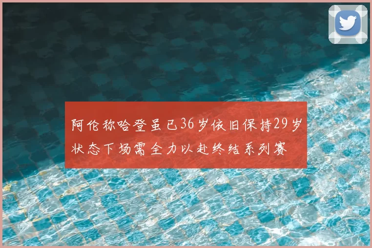 阿伦称哈登虽已36岁依旧保持29岁状态下场需全力以赴终结系列赛