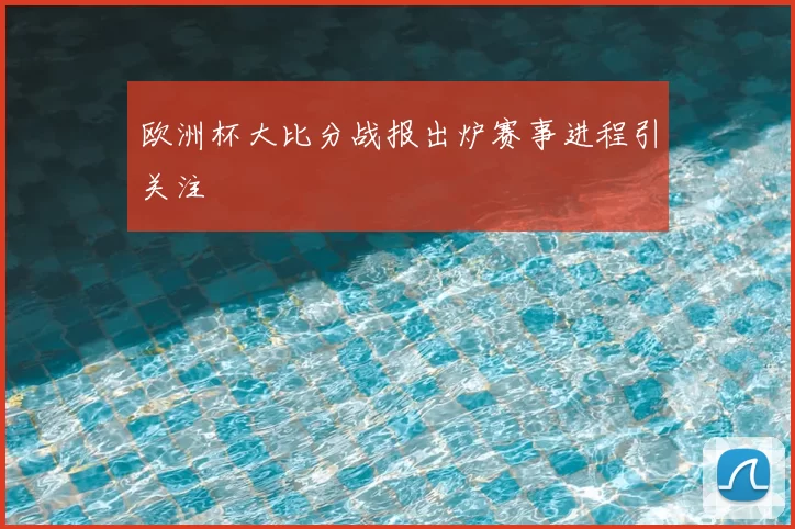 欧洲杯大比分战报出炉赛事进程引关注