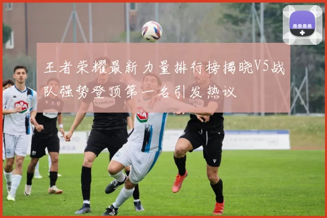 王者荣耀最新力量排行榜揭晓V5战队强势登顶第一名引发热议