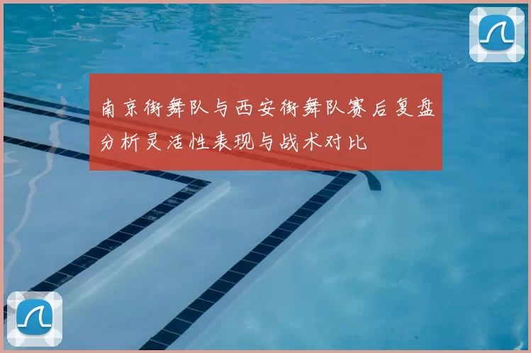 南京街舞队与西安街舞队赛后复盘分析灵活性表现与战术对比