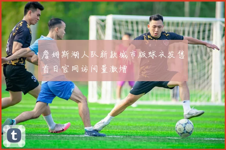 詹姆斯湖人队新款城市版球衣发售首日官网访问量激增