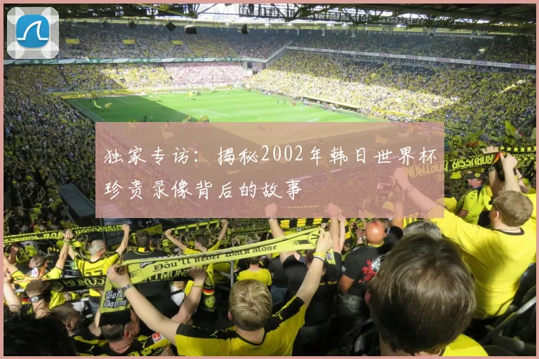 独家专访:揭秘2002年韩日世界杯珍贵录像背后的故事