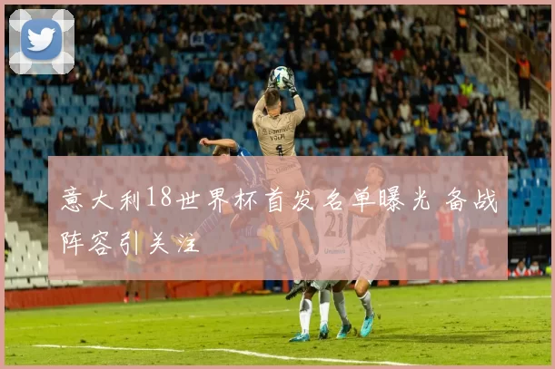 意大利18世界杯首发名单曝光 备战阵容引关注
