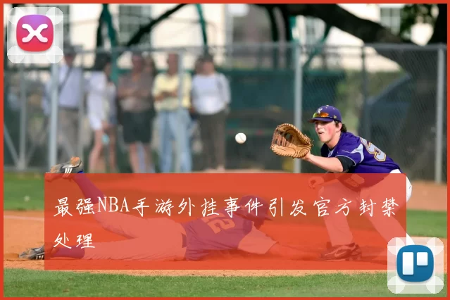 最强NBA手游外挂事件引发官方封禁处理