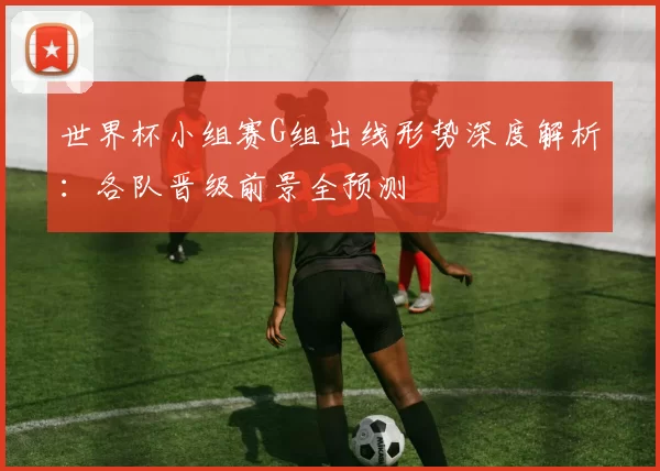 世界杯小组赛G组出线形势深度解析：各队晋级前景全预测