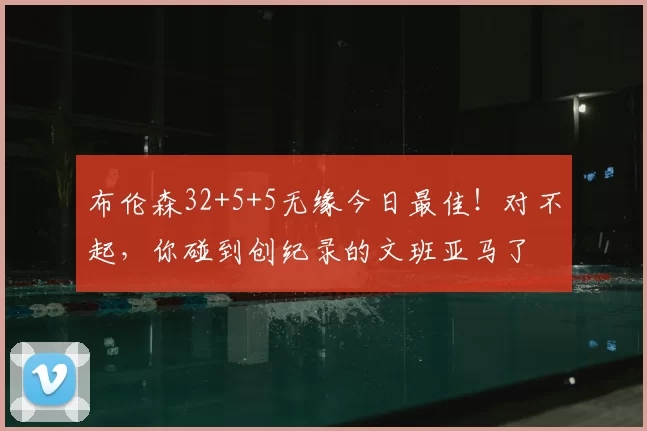 布伦森32+5+5无缘今日最佳！对不起，你碰到创纪录的文班亚马了