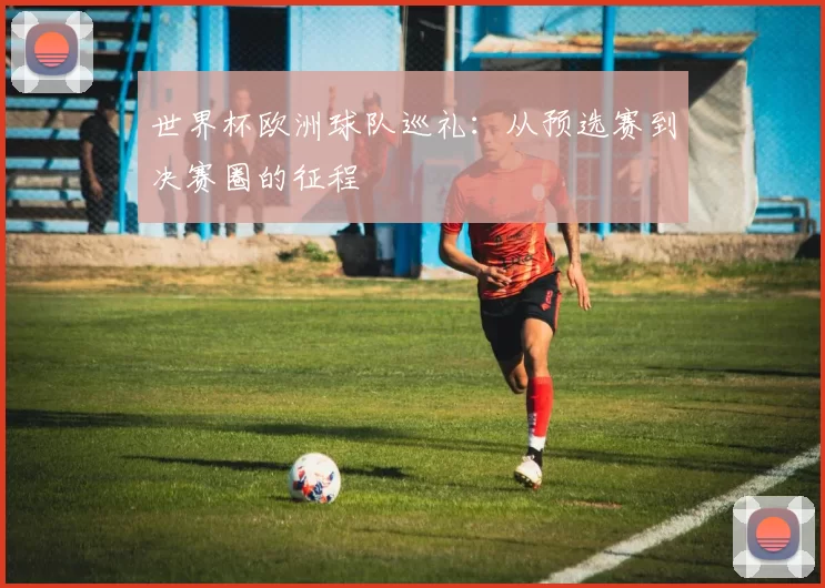 世界杯欧洲球队巡礼：从预选赛到决赛圈的征程
