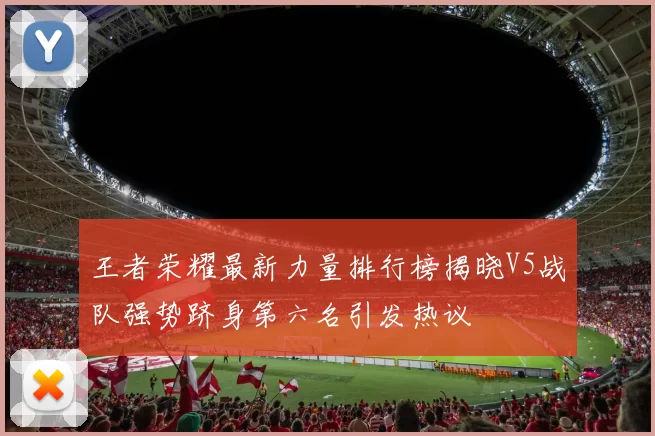 王者荣耀最新力量排行榜揭晓V5战队强势跻身第六名引发热议