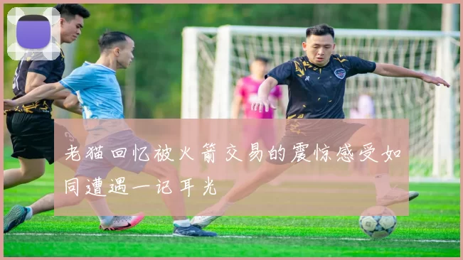 老猫回忆被火箭交易的震惊感受如同遭遇一记耳光