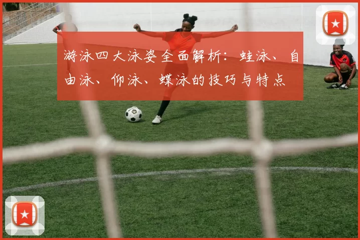 游泳四大泳姿全面解析：蛙泳、自由泳、仰泳、蝶泳的技巧与特点