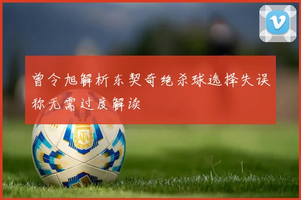 曾令旭解析东契奇绝杀球选择失误称无需过度解读