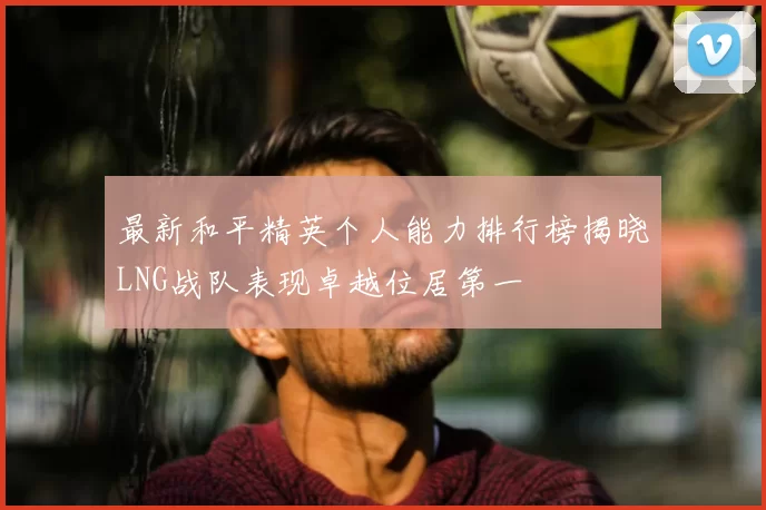 最新和平精英个人能力排行榜揭晓LNG战队表现卓越位居第一
