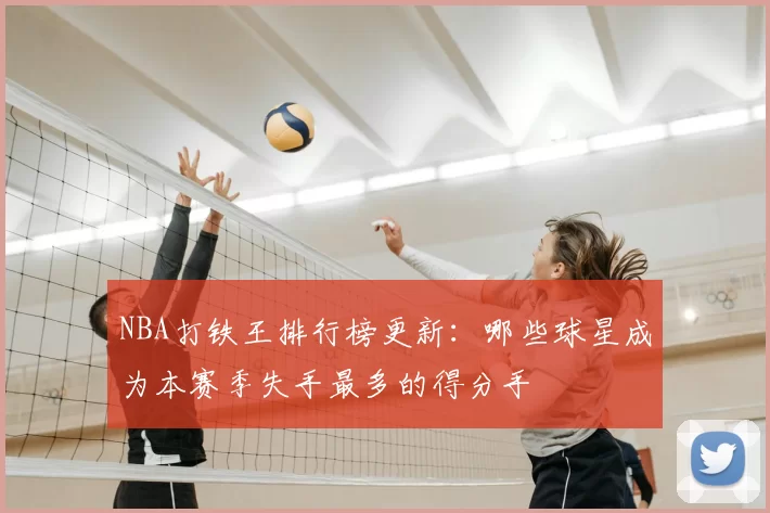 NBA打铁王排行榜更新：哪些球星成为本赛季失手最多的得分手