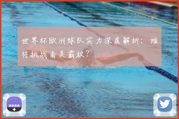 世界杯欧洲球队实力深度解析:谁将挑战南美霸权?