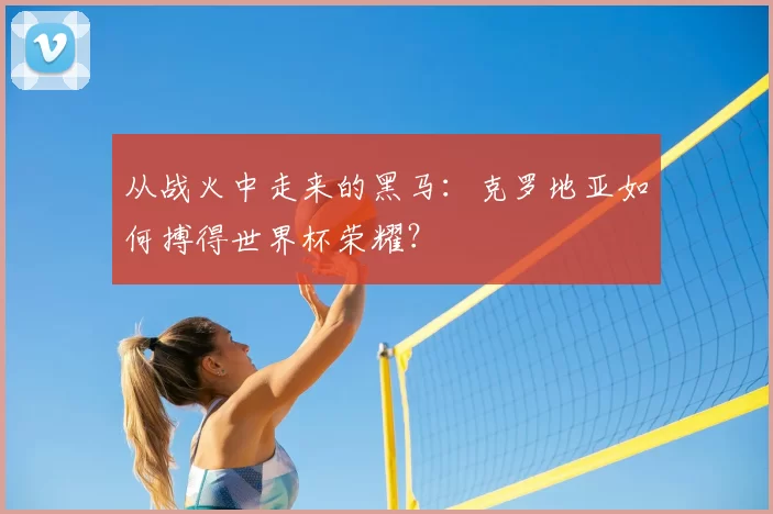 从战火中走来的黑马：克罗地亚如何搏得世界杯荣耀？