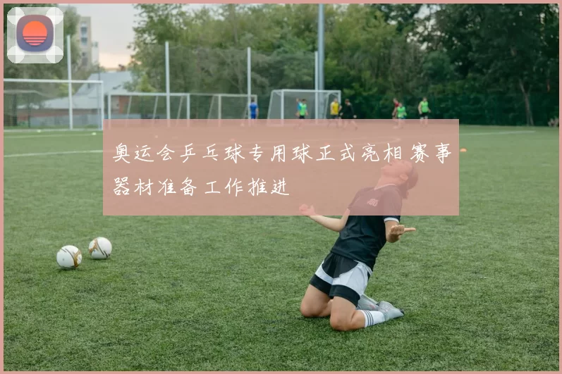 奥运会乒乓球专用球正式亮相 赛事器材准备工作推进
