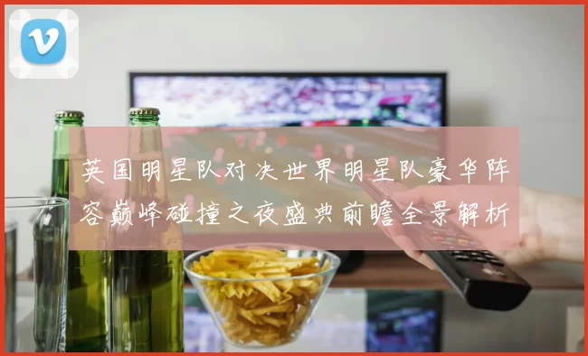 英国明星队对决世界明星队豪华阵容巅峰碰撞之夜盛典前瞻全景解析