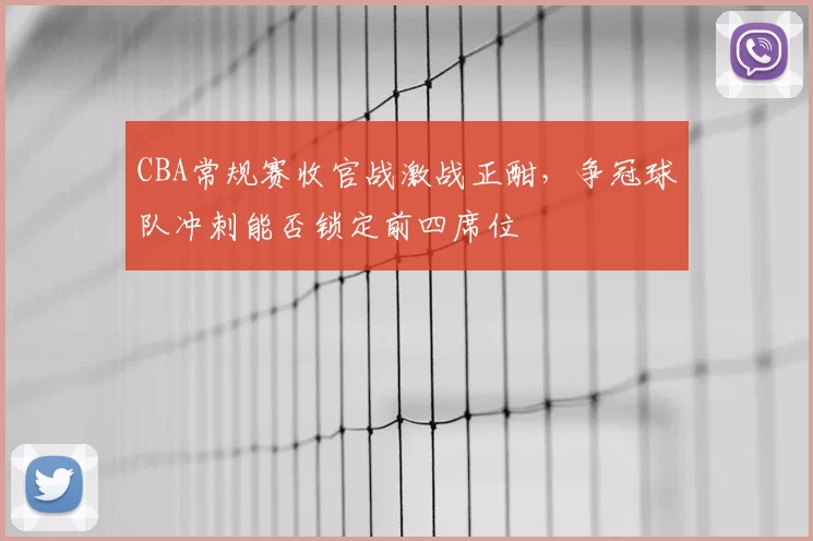 CBA常规赛收官战激战正酣,争冠球队冲刺能否锁定前四席位