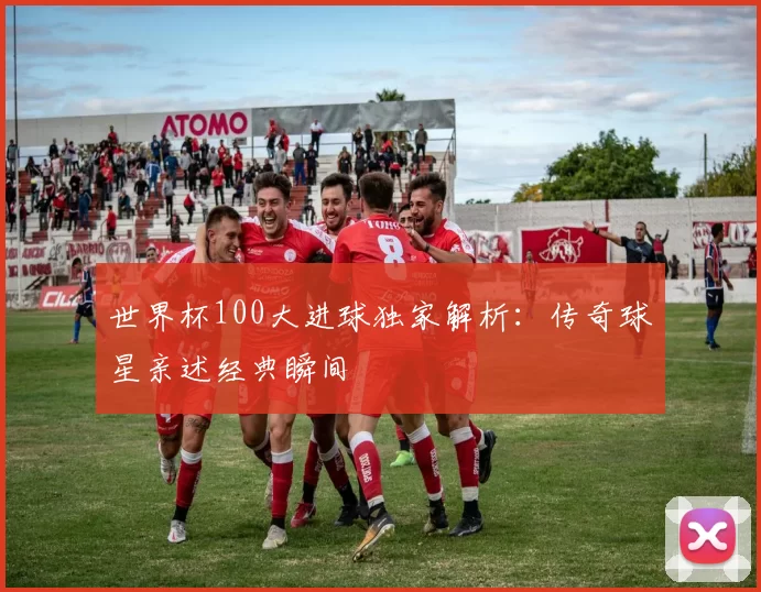 世界杯100大进球独家解析：传奇球星亲述经典瞬间