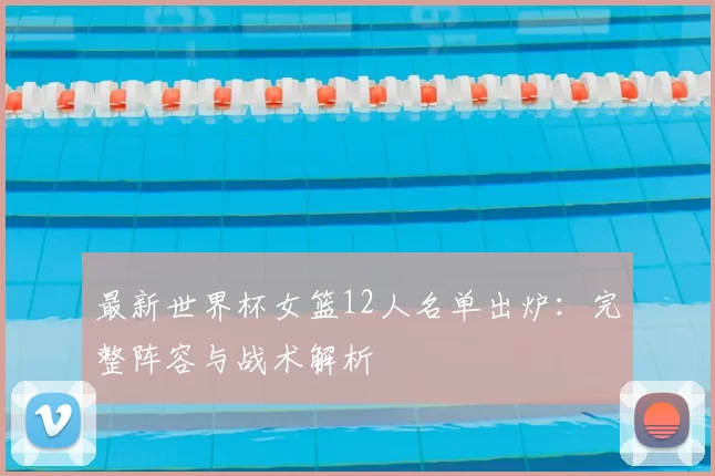 最新世界杯女篮12人名单出炉:完整阵容与战术解析