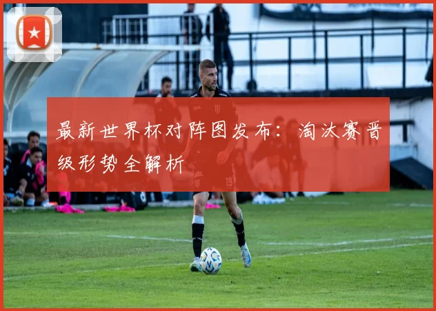 最新世界杯对阵图发布：淘汰赛晋级形势全解析