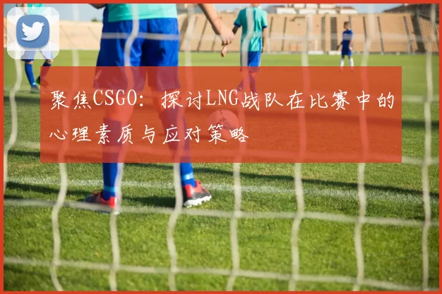 聚焦CSGO：探讨LNG战队在比赛中的心理素质与应对策略