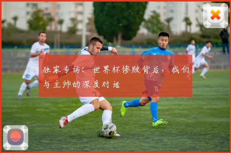 独家专访：世界杯惨败背后，我们与主帅的深度对话