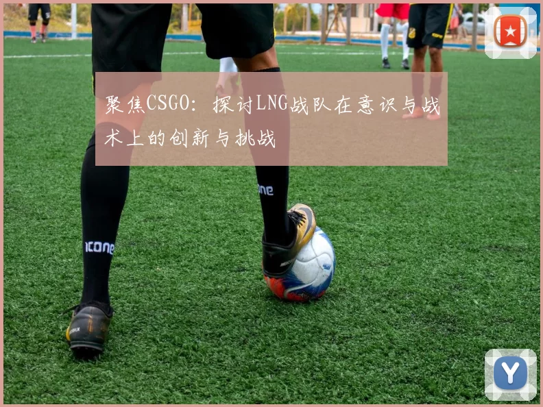 聚焦CSGO：探讨LNG战队在意识与战术上的创新与挑战