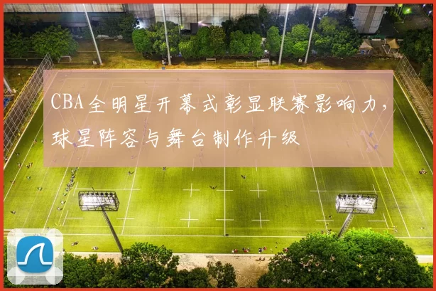 CBA全明星开幕式彰显联赛影响力,球星阵容与舞台制作升级