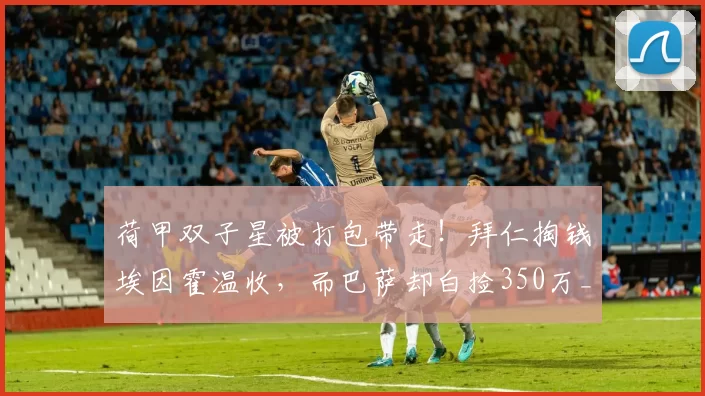 荷甲双子星被打包带走！拜仁掏钱埃因霍温收，而巴萨却白捡350万_德斯特_欧元_阿贾克斯