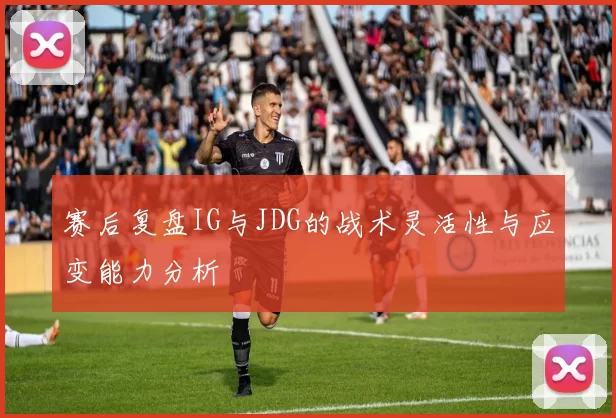 赛后复盘IG与JDG的战术灵活性与应变能力分析