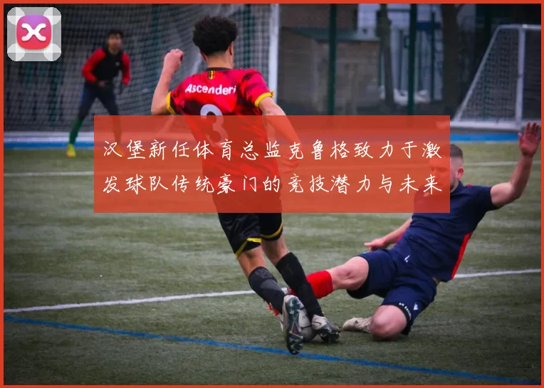 汉堡新任体育总监克鲁格致力于激发球队传统豪门的竞技潜力与未来发展