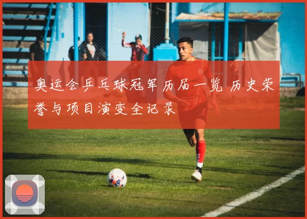 奥运会乒乓球冠军历届一览 历史荣誉与项目演变全记录