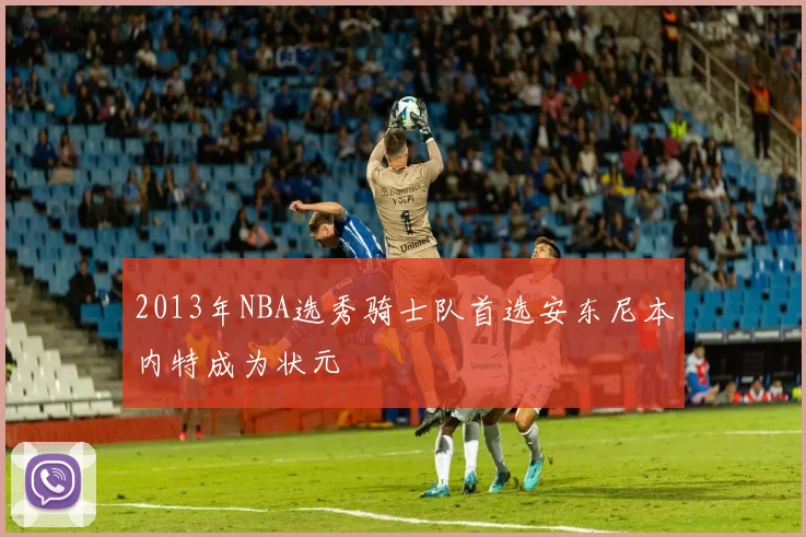 2013年NBA选秀骑士队首选安东尼本内特成为状元